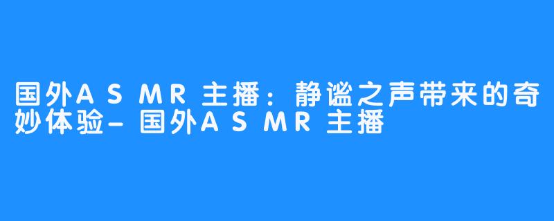 国外ASMR主播:静谧之声带来的奇妙体验-国外ASMR主播
