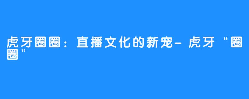 虎牙圈圈:直播文化的新宠-虎牙“圈圈”