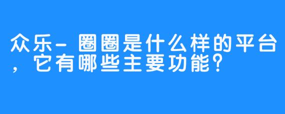 众乐-圈圈是什么样的平台，它有哪些主要功能？