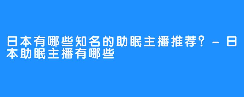日本有哪些知名的助眠主播推荐?-日本助眠主播有哪些
