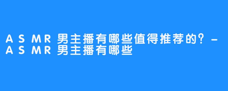ASMR男主播有哪些值得推荐的?-ASMR男主播有哪些