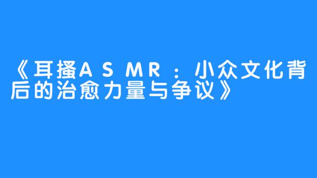 《耳搔ASMR：小众文化背后的治愈力量与争议》