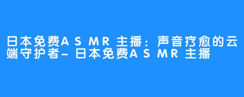 日本免费ASMR主播：声音疗愈的云端守护者-日本免费ASMR主播