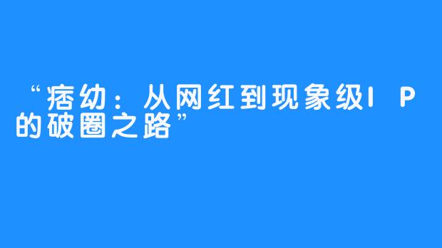 “痞幼:从网红到现象级IP的破圈之路”
