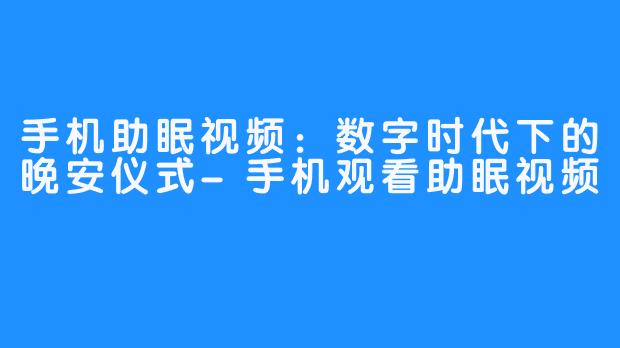 手机助眠视频:数字时代下的晚安仪式-手机观看助眠视频