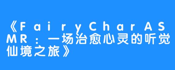 《FairyCharASMR：一场治愈心灵的听觉仙境之旅》