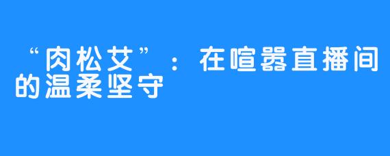 “肉松艾”：在喧嚣直播间的温柔坚守