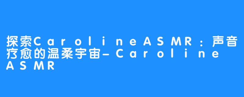 探索CarolineASMR:声音疗愈的温柔宇宙-Caroline ASMR
