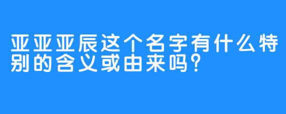 亚亚亚辰这个名字有什么特别的含义或由来吗？