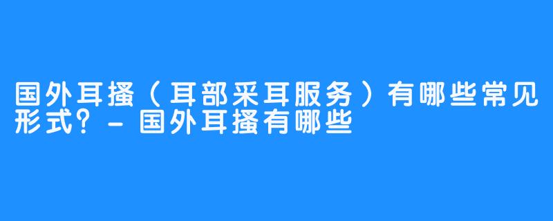 国外耳搔(耳部采耳服务)有哪些常见形式?-国外耳搔有哪些
