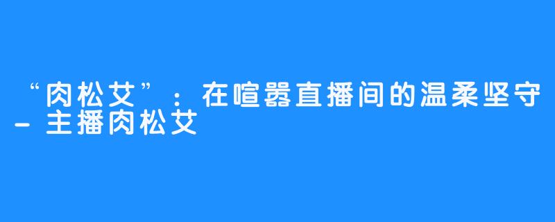 “肉松艾”：在喧嚣直播间的温柔坚守-主播肉松艾