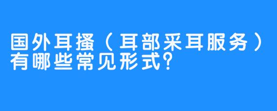 国外耳搔(耳部采耳服务)有哪些常见形式?