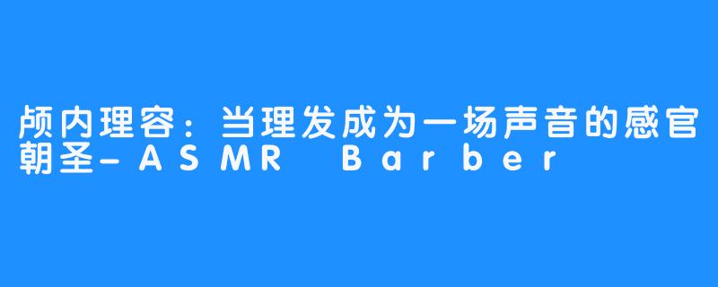 颅内理容：当理发成为一场声音的感官朝圣-ASMR Barber