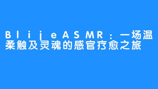 BlijeASMR：一场温柔触及灵魂的感官疗愈之旅