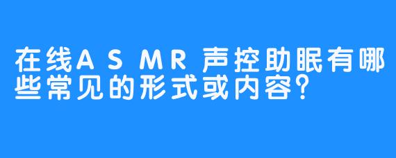 在线ASMR声控助眠有哪些常见的形式或内容？