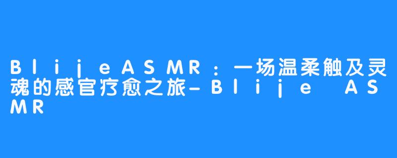 BlijeASMR：一场温柔触及灵魂的感官疗愈之旅-Blije ASMR