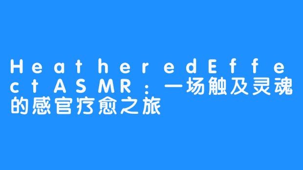HeatheredEffectASMR：一场触及灵魂的感官疗愈之旅