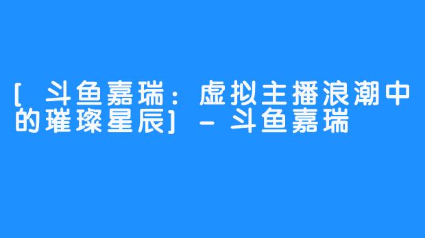 [斗鱼嘉瑞：虚拟主播浪潮中的璀璨星辰]-斗鱼嘉瑞
