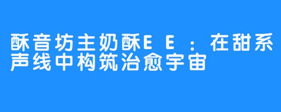 酥音坊主奶酥EE：在甜系声线中构筑治愈宇宙