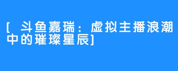 [斗鱼嘉瑞：虚拟主播浪潮中的璀璨星辰]