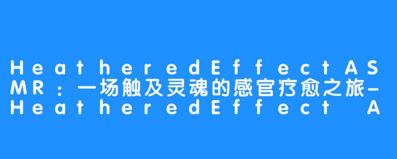 HeatheredEffectASMR：一场触及灵魂的感官疗愈之旅-HeatheredEffect ASMR