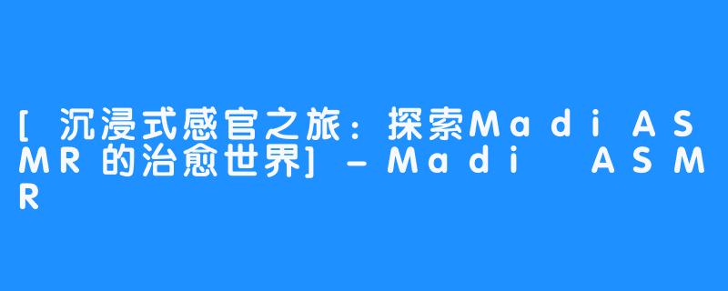 [沉浸式感官之旅：探索MadiASMR的治愈世界]-Madi ASMR