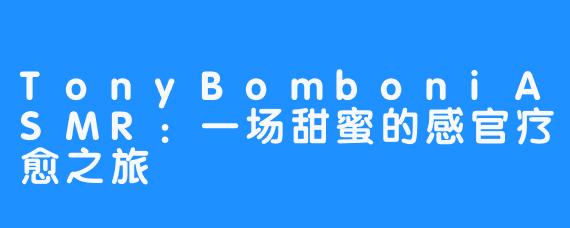 TonyBomboniASMR：一场甜蜜的感官疗愈之旅