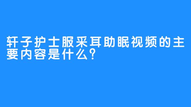 轩子护士服采耳助眠视频的主要内容是什么？