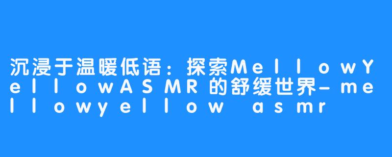 沉浸于温暖低语：探索MellowYellowASMR的舒缓世界-mellowyellow asmr