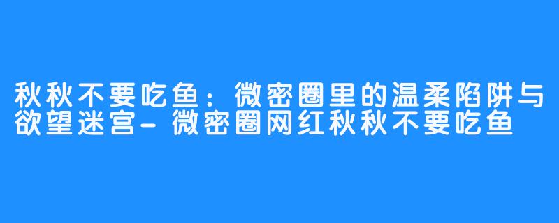 秋秋不要吃鱼:微密圈里的温柔陷阱与欲望迷宫-微密圈网红秋秋不要吃鱼