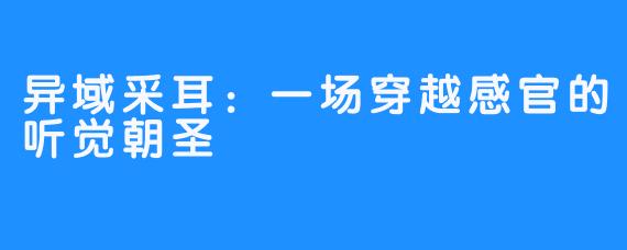 异域采耳:一场穿越感官的听觉朝圣