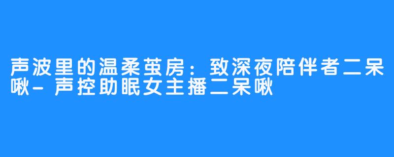 声波里的温柔茧房：致深夜陪伴者二呆啾-声控助眠女主播二呆啾