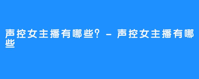 声控女主播有哪些？-声控女主播有哪些