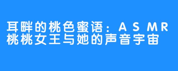 耳畔的桃色蜜语:ASMR桃桃女王与她的声音宇宙