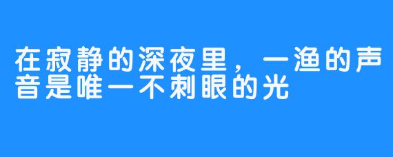 在寂静的深夜里,一渔的声音是唯一不刺眼的光