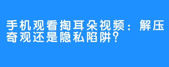 手机观看掏耳朵视频:解压奇观还是隐私陷阱?