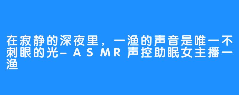 在寂静的深夜里,一渔的声音是唯一不刺眼的光-ASMR声控助眠女主播一渔