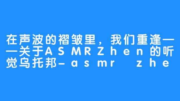 在声波的褶皱里,我们重逢——关于ASMRZhen的听觉乌托邦-asmr zhen