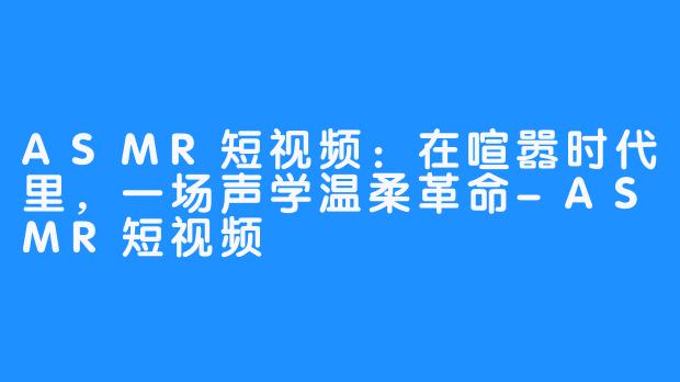 ASMR短视频:在喧嚣时代里,一场声学温柔革命-ASMR短视频