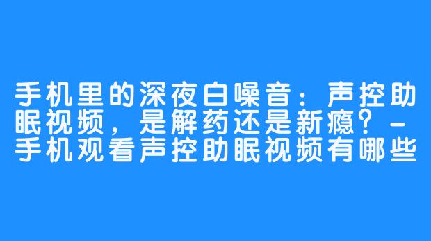 手机里的深夜白噪音:声控助眠视频,是解药还是新瘾?-手机观看声控助眠视频有哪些