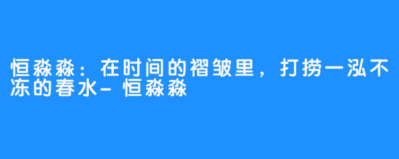 恒淼淼：在时间的褶皱里，打捞一泓不冻的春水-恒淼淼