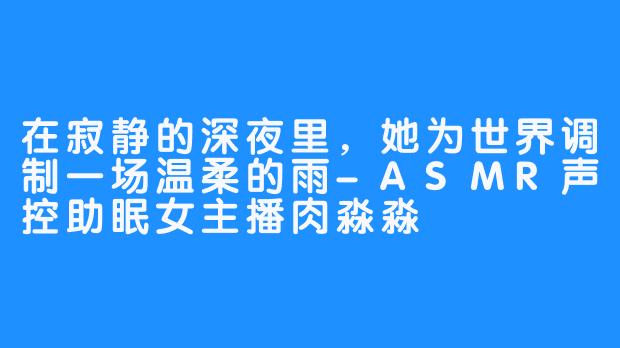 在寂静的深夜里,她为世界调制一场温柔的雨-ASMR声控助眠女主播肉淼淼