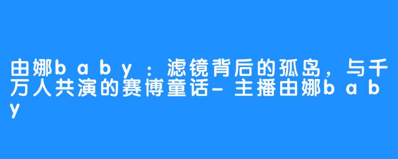 由娜baby:滤镜背后的孤岛,与千万人共演的赛博童话-主播由娜baby