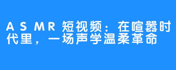 ASMR短视频:在喧嚣时代里,一场声学温柔革命