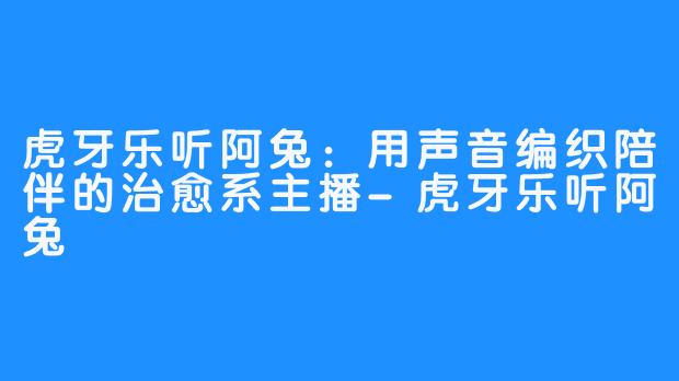 虎牙乐听阿兔:用声音编织陪伴的治愈系主播-虎牙乐听阿兔