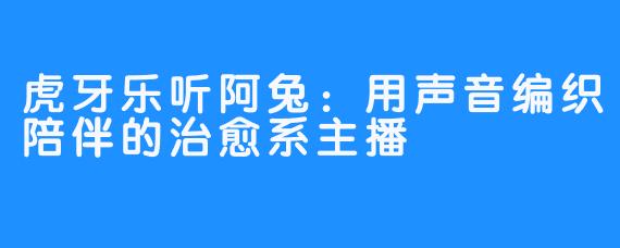 虎牙乐听阿兔:用声音编织陪伴的治愈系主播